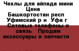Чехлы для айпада мини  › Цена ­ 700 - Башкортостан респ., Уфимский р-н, Уфа г. Сотовые телефоны и связь » Продам аксессуары и запчасти   